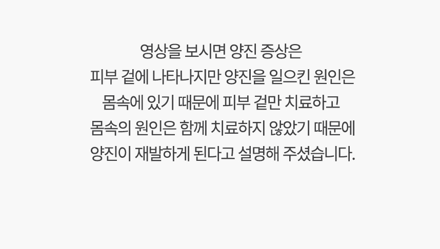 영상을 보시면 가려움증 증상은 피부 겉에 나타나지만 양진을 일으킨 원인은 몸속에 있기 때문에, 겉만 치료하고 몸속의 원인은 함께 치료하지 않았기 때문에 양진이 재발하게 된다고 설명 해주셨습니다.