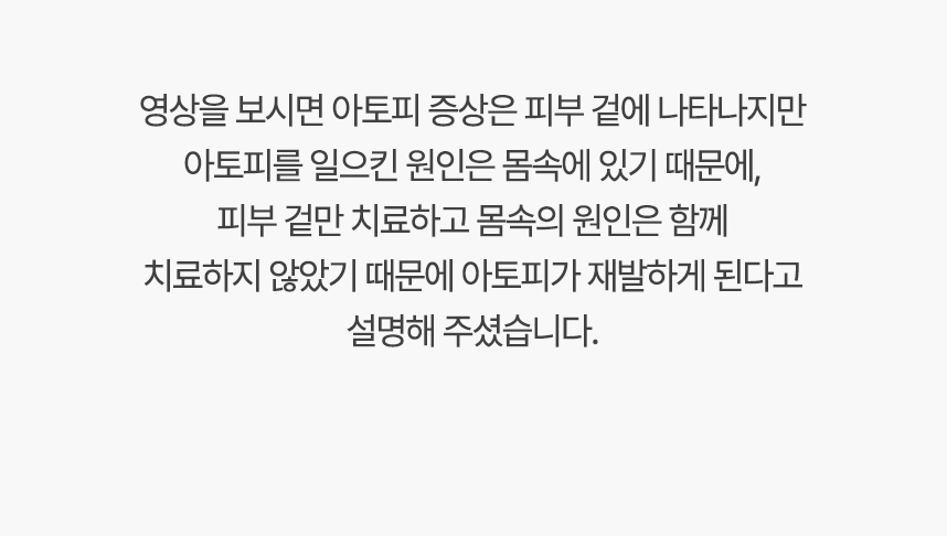 영상을 보시면 아토피 증상은 피부 겉에 나타나지만 아토피를 일으킨 원인은 몸속에 있기 대문에, 겉만 치료하고 몸속의 원인은 함께 치료하지 않았기 때문에 아토피가 재발하게 된다고 설명 해주셨습니다.