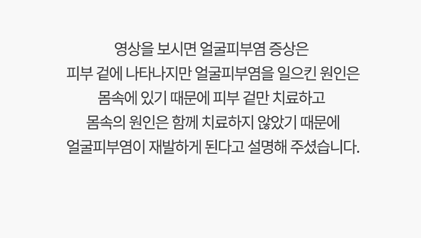 영상을 보시면 얼굴피부염 증상은 피부 겉에 나타나지만 얼굴피부염를 일으킨 원인은 몸속에 있기 때문에, 겉만 치료하고 몸속의 원인은 함께 치료하지 않았기 때문에 얼굴피부염이 재발하게 된다고 설명 해주셨습니다.