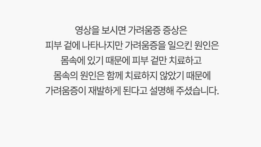 영상을 보시면 가려움증 증상은 피부 겉에 나타나지만 가려움증을 일으킨 원인은 몸속에 있기 때문에, 겉만 치료하고 몸속의 원인은 함께 치료하지 않았기 때문에 가려움증이 재발하게 된다고 설명 해주셨습니다.