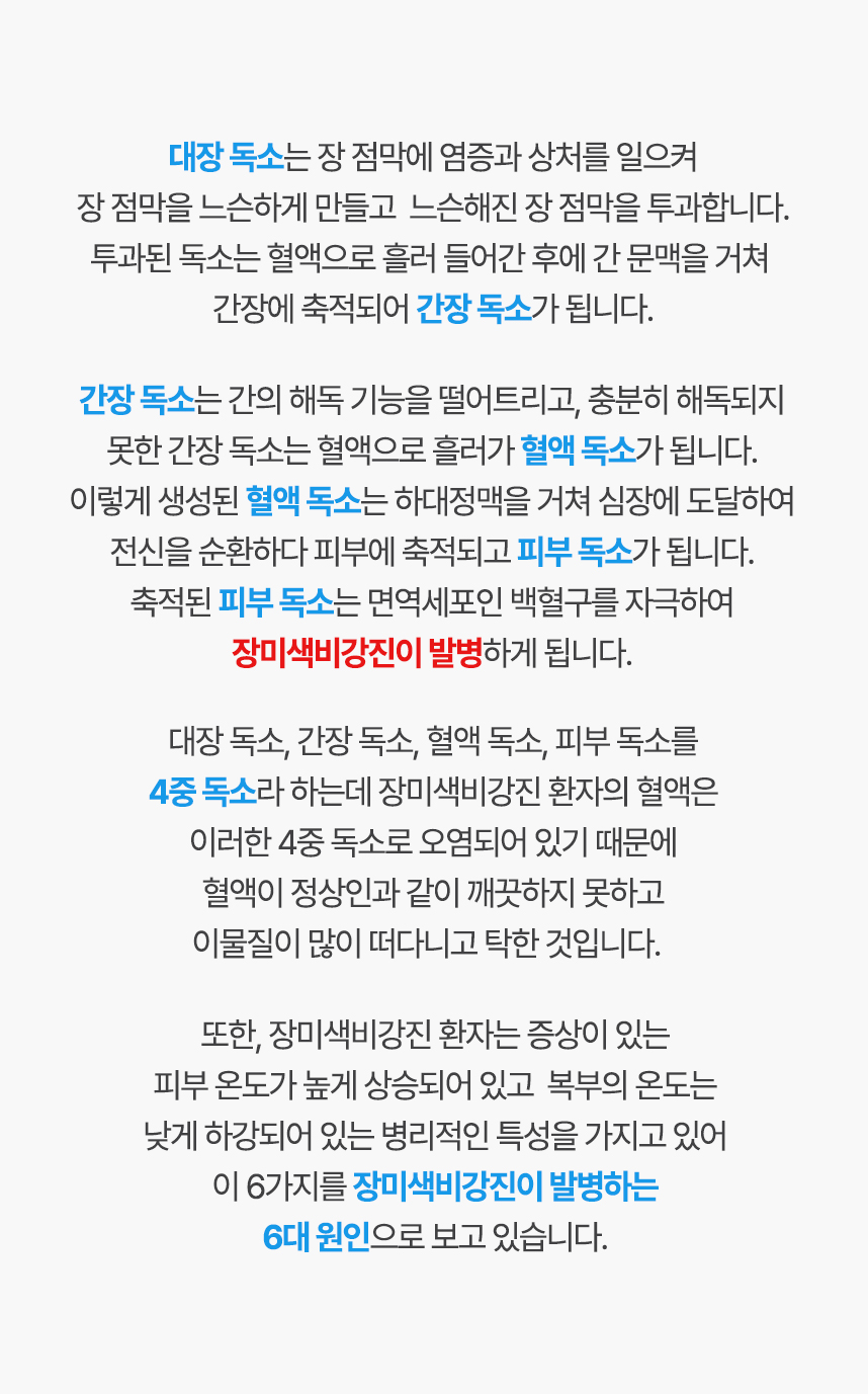 대장독소는 장점막에 염증과 상처를 일으켜 장점막을 느슨하게 만들고 투과합니다. 이는 혈액으로 흘러 들어가 간 문맥을 거쳐 간장에 축적되어 간장 독소가 됩니다. 간장독소는 간의 해옥 기능을 떨어트리고 혈액으로 흘러가 혈액독소가 됩니다. 혈액독소는 전신을 순환하다 피부에 축적되고 피부 독소가 되고 이는 백혈구를 자극하여 장미색비강진이 발병하게 됩니다. 이러한 독소를 4중독소라 하는데 장미색비강진 환자는 4중독소로 오염되어 있어 혈액에 이물질이 많고 탁한 것입니다.