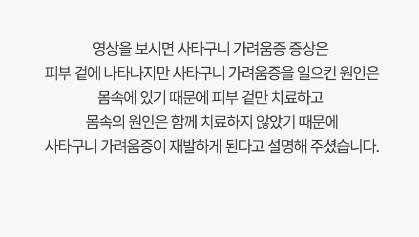 영상을 보시면 가려움증 증상은 피부 겉에 나타나지만 사타구니 가려움증을 일으킨 원인은 몸속에 있기 때문에, 겉만 치료하고 몸속의 원인은 함께 치료하지 않았기 때문에 사타구니 가려움증이 재발하게 된다고 설명 해주셨습니다.