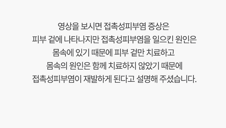 영상을 보시면 접촉성피부염 증상은 피부 겉에 나타나지만 접촉성피부염을 일으킨 원인은 몸속에 있기 때문에, 겉만 치료하고 몸속의 원인은 함께 치료하지 않았기 때문에 접촉성피부염이 재발하게 된다고 설명 해주셨습니다.