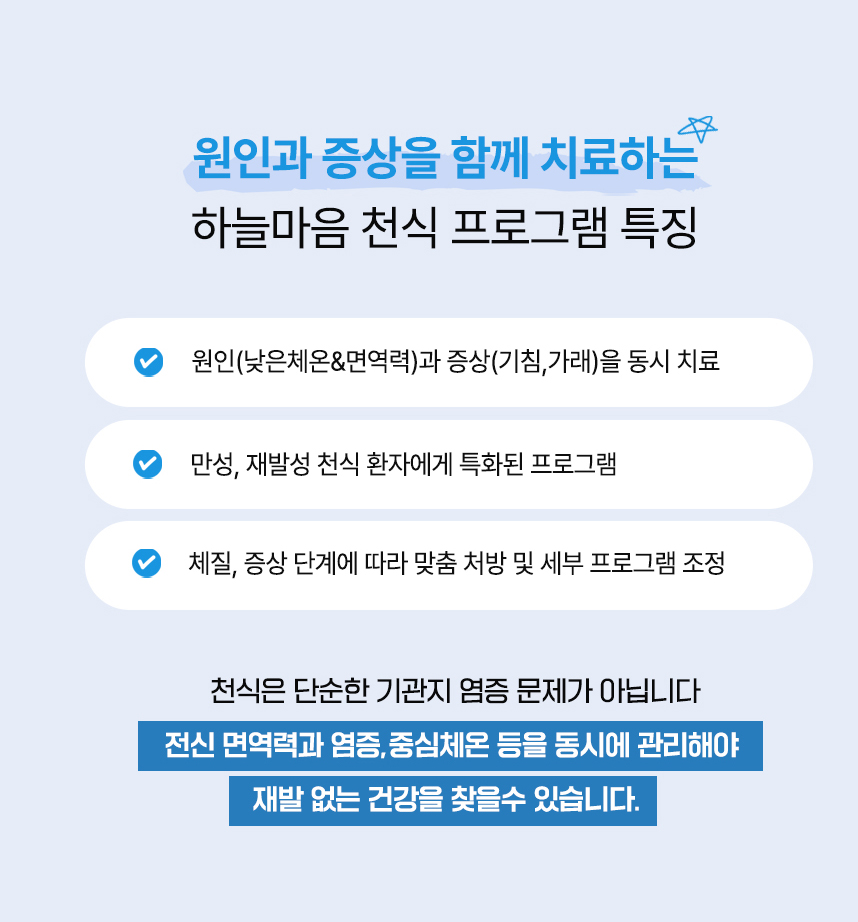 원인과 증상을 함께 치료하는 하늘마음 비염 프로그램 특징 : 

            원인(낮은 비강체온&면역력)과 증상(점막염증)을 동시 치료, 만성, 재발성 비염 환자에게 특화된 프로그램, 약 240만건 이상의 임상경험으로 축적된 노하우, 

            체질, 증상 단계에 따라 맞춤 처방 및 세부 프로그램 조정